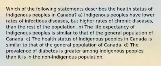 Which of the following statements describes the health status of Indigenous peoples in Canada? a) Indigenous peoples have lower rates of infectious diseases, but higher rates of chronic diseases, than the rest of the population. b) The life expectancy of Indigenous peoples is similar to that of the general population of Canada. c) The health status of Indigenous peoples in Canada is similar to that of the general population of Canada. d) The prevalence of diabetes is greater among Indigenous peoples than it is in the non-Indigenous population.