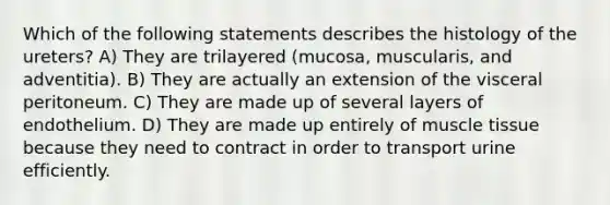 Which of the following statements describes the histology of the ureters? A) They are trilayered (mucosa, muscularis, and adventitia). B) They are actually an extension of the visceral peritoneum. C) They are made up of several layers of endothelium. D) They are made up entirely of muscle tissue because they need to contract in order to transport urine efficiently.