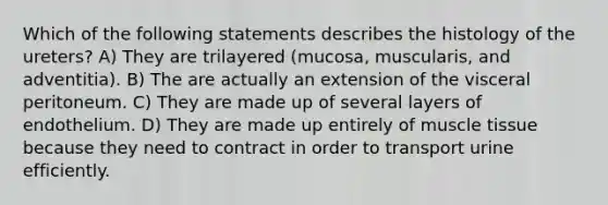 Which of the following statements describes the histology of the ureters? A) They are trilayered (mucosa, muscularis, and adventitia). B) The are actually an extension of the visceral peritoneum. C) They are made up of several layers of endothelium. D) They are made up entirely of muscle tissue because they need to contract in order to transport urine efficiently.