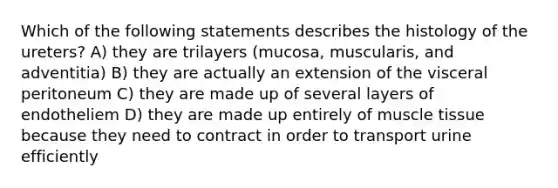 Which of the following statements describes the histology of the ureters? A) they are trilayers (mucosa, muscularis, and adventitia) B) they are actually an extension of the visceral peritoneum C) they are made up of several layers of endotheliem D) they are made up entirely of <a href='https://www.questionai.com/knowledge/kMDq0yZc0j-muscle-tissue' class='anchor-knowledge'>muscle tissue</a> because they need to contract in order to transport urine efficiently
