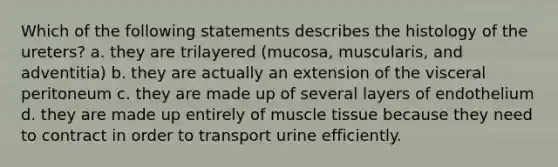 Which of the following statements describes the histology of the ureters? a. they are trilayered (mucosa, muscularis, and adventitia) b. they are actually an extension of the visceral peritoneum c. they are made up of several layers of endothelium d. they are made up entirely of <a href='https://www.questionai.com/knowledge/kMDq0yZc0j-muscle-tissue' class='anchor-knowledge'>muscle tissue</a> because they need to contract in order to transport urine efficiently.