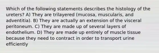 Which of the following statements describes the histology of the ureters? A) They are trilayered (mucosa, muscularis, and adventitia). B) They are actually an extension of the visceral peritoneum. C) They are made up of several layers of endothelium. D) They are made up entirely of <a href='https://www.questionai.com/knowledge/kMDq0yZc0j-muscle-tissue' class='anchor-knowledge'>muscle tissue</a> because they need to contract in order to transport urine efficiently