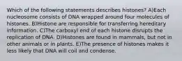 Which of the following statements describes histones? A)Each nucleosome consists of DNA wrapped around four molecules of histones. B)Histone are responsible for transferring hereditary information. C)The carboxyl end of each histone disrupts the replication of DNA. D)Histones are found in mammals, but not in other animals or in plants. E)The presence of histones makes it less likely that DNA will coil and condense.