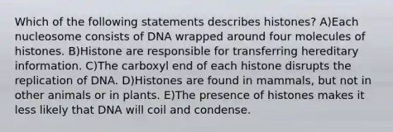 Which of the following statements describes histones? A)Each nucleosome consists of DNA wrapped around four molecules of histones. B)Histone are responsible for transferring hereditary information. C)The carboxyl end of each histone disrupts the replication of DNA. D)Histones are found in mammals, but not in other animals or in plants. E)The presence of histones makes it less likely that DNA will coil and condense.