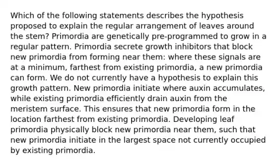 Which of the following statements describes the hypothesis proposed to explain the regular arrangement of leaves around the stem? Primordia are genetically pre-programmed to grow in a regular pattern. Primordia secrete growth inhibitors that block new primordia from forming near them: where these signals are at a minimum, farthest from existing primordia, a new primordia can form. We do not currently have a hypothesis to explain this growth pattern. New primordia initiate where auxin accumulates, while existing primordia efficiently drain auxin from the meristem surface. This ensures that new primordia form in the location farthest from existing primordia. Developing leaf primordia physically block new primordia near them, such that new primordia initiate in the largest space not currently occupied by existing primordia.