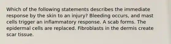 Which of the following statements describes the immediate response by the skin to an injury? Bleeding occurs, and mast cells trigger an inflammatory response. A scab forms. The epidermal cells are replaced. Fibroblasts in the dermis create scar tissue.