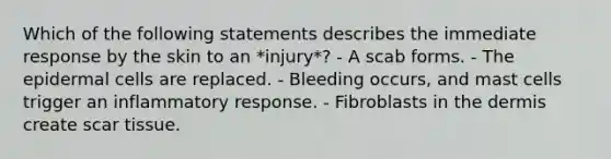 Which of the following statements describes the immediate response by the skin to an *injury*? - A scab forms. - The epidermal cells are replaced. - Bleeding occurs, and mast cells trigger an inflammatory response. - Fibroblasts in the dermis create scar tissue.