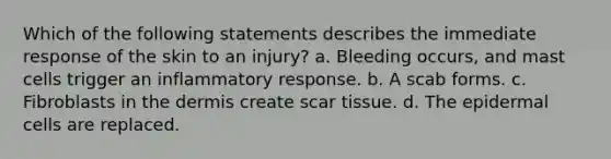 Which of the following statements describes the immediate response of the skin to an injury? a. Bleeding occurs, and mast cells trigger an inflammatory response. b. A scab forms. c. Fibroblasts in the dermis create scar tissue. d. The epidermal cells are replaced.