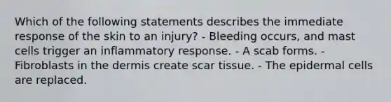 Which of the following statements describes the immediate response of the skin to an injury? - Bleeding occurs, and mast cells trigger an inflammatory response. - A scab forms. - Fibroblasts in the dermis create scar tissue. - The epidermal cells are replaced.