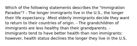 Which of the following statements describes the "Immigration Paradox"? - The longer immigrants live in the U.S., the longer their life expectancy. -Most elderly immigrants decide they want to return to their countries of origin. - The grandchildren of immigrants are less healthy than their grandparents. -Immigrants tend to have better health than non immigrants: however, health status declines the longer they live in the U.S.