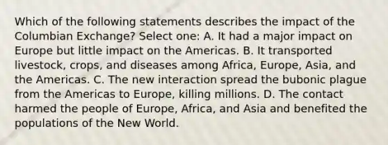 Which of the following statements describes the impact of the Columbian Exchange? Select one: A. It had a major impact on Europe but little impact on the Americas. B. It transported livestock, crops, and diseases among Africa, Europe, Asia, and the Americas. C. The new interaction spread the bubonic plague from the Americas to Europe, killing millions. D. The contact harmed the people of Europe, Africa, and Asia and benefited the populations of the New World.