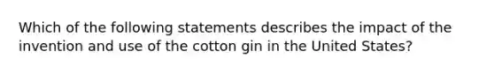 Which of the following statements describes the impact of the invention and use of the cotton gin in the United States?