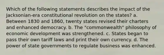 Which of the following statements describes the impact of the Jacksonian-era constitutional revolution on the states? a. Between 1830 and 1860, twenty states revised their charters and enhanced democracy. b. The "commonwealth" philosophy of economic development was strengthened. c. States began to pass their own tariff laws and print their own currency. d. The power of state governments to regulate business was enhanced.