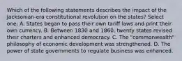 Which of the following statements describes the impact of the Jacksonian-era constitutional revolution on the states? Select one: A. States began to pass their own tariff laws and print their own currency. B. Between 1830 and 1860, twenty states revised their charters and enhanced democracy. C. The "commonwealth" philosophy of economic development was strengthened. D. The power of state governments to regulate business was enhanced.