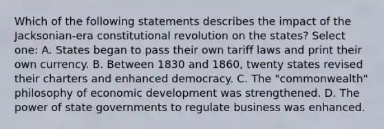 Which of the following statements describes the impact of the Jacksonian-era constitutional revolution on the states? Select one: A. States began to pass their own tariff laws and print their own currency. B. Between 1830 and 1860, twenty states revised their charters and enhanced democracy. C. The "commonwealth" philosophy of economic development was strengthened. D. The power of state governments to regulate business was enhanced.