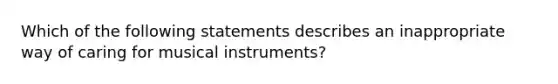 Which of the following statements describes an inappropriate way of caring for musical instruments?