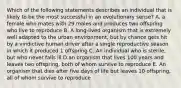 Which of the following statements describes an individual that is likely to be the most successful in an evolutionary sense? A. a female who mates with 29 males and produces two offspring who live to reproduce B. A long-lived organism that is extremely well adapted to the urban environment, but by chance gets hit by a vindictive human driver after a single reproductive season in which it produced 1 offspring C. An individual who is sterile, but who never falls ill D.an organism that lives 100 years and leaves two offspring, both of whom survive to reproduce E. An organism that dies after five days of life but leaves 10 offspring, all of whom survive to reproduce