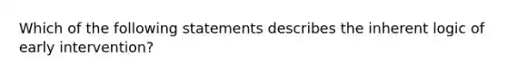 Which of the following statements describes the inherent logic of early intervention?