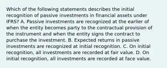 Which of the following statements describes the initial recognition of passive investments in financial assets under IFRS? A. Passive investments are recognized at the earlier of when the entity becomes party to the contractual provision of the instrument and when the entity signs the contract to purchase the investment. B. Expected returns in passive investments are recognized at initial recognition. C. On initial recognition, all investments are recorded at fair value. D. On initial recognition, all investments are recorded at face value.