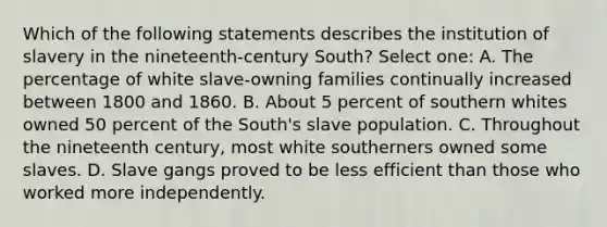 Which of the following statements describes the institution of slavery in the nineteenth-century South? Select one: A. The percentage of white slave-owning families continually increased between 1800 and 1860. B. About 5 percent of southern whites owned 50 percent of the South's slave population. C. Throughout the nineteenth century, most white southerners owned some slaves. D. Slave gangs proved to be less efficient than those who worked more independently.