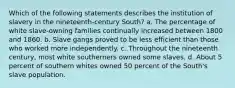 Which of the following statements describes the institution of slavery in the nineteenth-century South? a. The percentage of white slave-owning families continually increased between 1800 and 1860. b. Slave gangs proved to be less efficient than those who worked more independently. c. Throughout the nineteenth century, most white southerners owned some slaves. d. About 5 percent of southern whites owned 50 percent of the South's slave population.