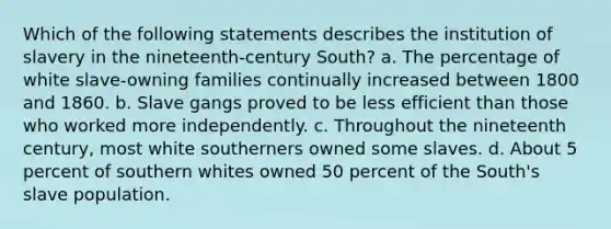 Which of the following statements describes the institution of slavery in the nineteenth-century South? a. The percentage of white slave-owning families continually increased between 1800 and 1860. b. Slave gangs proved to be less efficient than those who worked more independently. c. Throughout the nineteenth century, most white southerners owned some slaves. d. About 5 percent of southern whites owned 50 percent of the South's slave population.