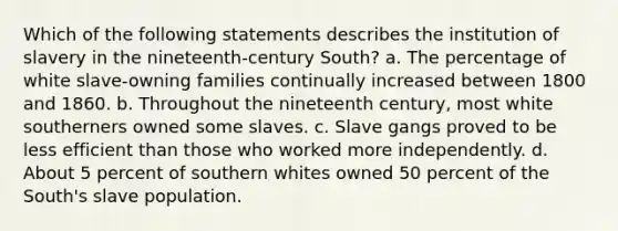 Which of the following statements describes the institution of slavery in the nineteenth-century South? a. The percentage of white slave-owning families continually increased between 1800 and 1860. b. Throughout the nineteenth century, most white southerners owned some slaves. c. Slave gangs proved to be less efficient than those who worked more independently. d. About 5 percent of southern whites owned 50 percent of the South's slave population.