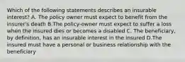 Which of the following statements describes an insurable interest? A. The policy owner must expect to benefit from the insurer's death B.The policy-owner must expect to suffer a loss when the insured dies or becomes a disabled C. The beneficiary, by definition, has an insurable interest in the insured D.The insured must have a personal or business relationship with the beneficiary