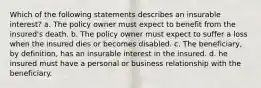 Which of the following statements describes an insurable interest? a. The policy owner must expect to benefit from the insured's death. b. The policy owner must expect to suffer a loss when the insured dies or becomes disabled. c. The beneficiary, by definition, has an insurable interest in the insured. d. he insured must have a personal or business relationship with the beneficiary.