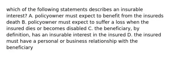 which of the following statements describes an insurable interest? A. policyowner must expect to benefit from the insureds death B. policyowner must expect to suffer a loss when the insured dies or becomes disabled C. the beneficiary, by definition, has an insurable interest in the insured D. the insured must have a personal or business relationship with the beneficiary