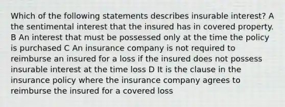 Which of the following statements describes insurable interest? A the sentimental interest that the insured has in covered property. B An interest that must be possessed only at the time the policy is purchased C An insurance company is not required to reimburse an insured for a loss if the insured does not possess insurable interest at the time loss D It is the clause in the insurance policy where the insurance company agrees to reimburse the insured for a covered loss