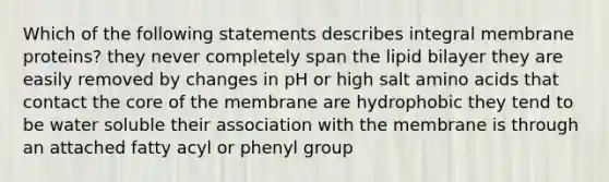 Which of the following statements describes integral membrane proteins? they never completely span the lipid bilayer they are easily removed by changes in pH or high salt amino acids that contact the core of the membrane are hydrophobic they tend to be water soluble their association with the membrane is through an attached fatty acyl or phenyl group