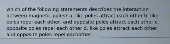 which of the following statements describes the interaction between magnetic poles? a. like poles attract each other b. like poles repel each other, and opposite poles attract each other c. opposite poles repel each other d. like poles attract each other, and opposite poles repel eachother