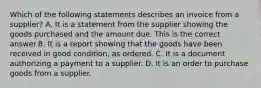 Which of the following statements describes an invoice from a​ supplier? A. It is a statement from the supplier showing the goods purchased and the amount due. This is the correct answer.B. It is a report showing that the goods have been received in good​ condition, as ordered. C. It is a document authorizing a payment to a supplier. D. It is an order to purchase goods from a supplier.