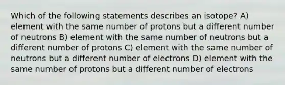 Which of the following statements describes an isotope? A) element with the same number of protons but a different number of neutrons B) element with the same number of neutrons but a different number of protons C) element with the same number of neutrons but a different number of electrons D) element with the same number of protons but a different number of electrons