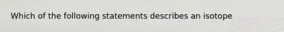 Which of the following statements describes an isotope