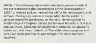 Which of the following statements describes Jackson's veto of the bill rechartering the Second Bank of the United States in 1832? a. Andrew Jackson vetoed the bill for his own reasons and without offering any reason or explanation to the public. b. Jackson staked his presidency on the veto, declaring that he would resign if Congress passed the bill over his veto. c. It was a popular move, blending constitutional arguments, an appeal to patriotism, and class rhetoric. d. The action was unpopular and surprised most Americans, who thought the issue had been resolved.