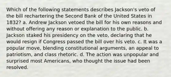 Which of the following statements describes Jackson's veto of the bill rechartering the Second Bank of the United States in 1832? a. Andrew Jackson vetoed the bill for his own reasons and without offering any reason or explanation to the public. b. Jackson staked his presidency on the veto, declaring that he would resign if Congress passed the bill over his veto. c. It was a popular move, blending constitutional arguments, an appeal to patriotism, and class rhetoric. d. The action was unpopular and surprised most Americans, who thought the issue had been resolved.