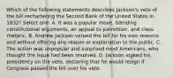 Which of the following statements describes Jackson's veto of the bill rechartering the Second Bank of the United States in 1832? Select one: A. It was a popular move, blending constitutional arguments, an appeal to patriotism, and class rhetoric. B. Andrew Jackson vetoed the bill for his own reasons and without offering any reason or explanation to the public. C. The action was unpopular and surprised most Americans, who thought the issue had been resolved. D. Jackson staked his presidency on the veto, declaring that he would resign if Congress passed the bill over his veto.