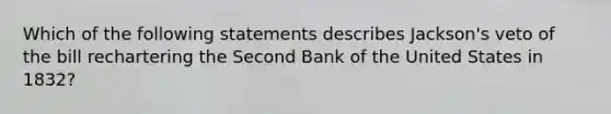 Which of the following statements describes Jackson's veto of the bill rechartering the Second Bank of the United States in 1832?