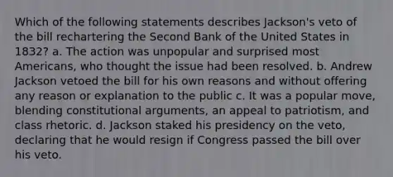 Which of the following statements describes Jackson's veto of the bill rechartering the Second Bank of the United States in 1832? a. The action was unpopular and surprised most Americans, who thought the issue had been resolved. b. Andrew Jackson vetoed the bill for his own reasons and without offering any reason or explanation to the public c. It was a popular move, blending constitutional arguments, an appeal to patriotism, and class rhetoric. d. Jackson staked his presidency on the veto, declaring that he would resign if Congress passed the bill over his veto.