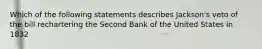 Which of the following statements describes Jackson's veto of the bill rechartering the Second Bank of the United States in 1832