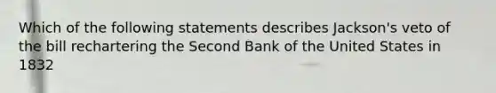 Which of the following statements describes Jackson's veto of the bill rechartering the Second Bank of the United States in 1832