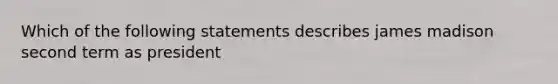 Which of the following statements describes james madison second term as president