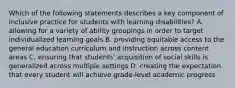 Which of the following statements describes a key component of inclusive practice for students with learning disabilities? A. allowing for a variety of ability groupings in order to target individualized learning goals B. providing equitable access to the general education curriculum and instruction across content areas C. ensuring that students' acquisition of social skills is generalized across multiple settings D. creating the expectation that every student will achieve grade-level academic progress