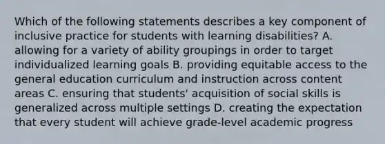 Which of the following statements describes a key component of inclusive practice for students with learning disabilities? A. allowing for a variety of ability groupings in order to target individualized learning goals B. providing equitable access to the general education curriculum and instruction across content areas C. ensuring that students' acquisition of social skills is generalized across multiple settings D. creating the expectation that every student will achieve grade-level academic progress