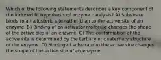 Which of the following statements describes a key component of the induced fit hypothesis of enzyme catalysis? A) Substrate binds to an allosteric site rather than to the active site of an enzyme. B) Binding of an activator molecule changes the shape of the active site of an enzyme. C) The conformation of the active site is determined by the tertiary or quaternary structure of the enzyme. D) Binding of substrate to the active site changes the shape of the active site of an enzyme.