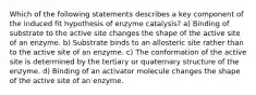 Which of the following statements describes a key component of the induced fit hypothesis of enzyme catalysis? a) Binding of substrate to the active site changes the shape of the active site of an enzyme. b) Substrate binds to an allosteric site rather than to the active site of an enzyme. c) The conformation of the active site is determined by the tertiary or quaternary structure of the enzyme. d) Binding of an activator molecule changes the shape of the active site of an enzyme.