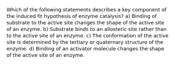 Which of the following statements describes a key component of the induced fit hypothesis of enzyme catalysis? a) Binding of substrate to the active site changes the shape of the active site of an enzyme. b) Substrate binds to an allosteric site rather than to the active site of an enzyme. c) The conformation of the active site is determined by the tertiary or quaternary structure of the enzyme. d) Binding of an activator molecule changes the shape of the active site of an enzyme.