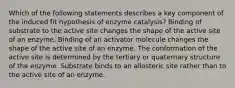 Which of the following statements describes a key component of the induced fit hypothesis of enzyme catalysis? Binding of substrate to the active site changes the shape of the active site of an enzyme. Binding of an activator molecule changes the shape of the active site of an enzyme. The conformation of the active site is determined by the tertiary or quaternary structure of the enzyme. Substrate binds to an allosteric site rather than to the active site of an enzyme.